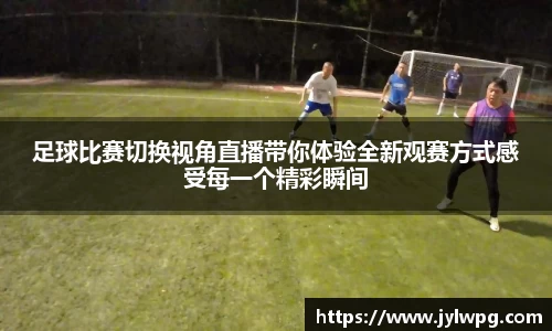 足球比赛切换视角直播带你体验全新观赛方式感受每一个精彩瞬间