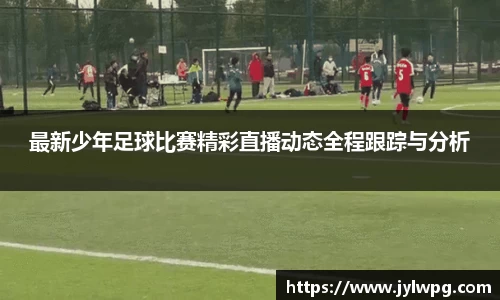 最新少年足球比赛精彩直播动态全程跟踪与分析