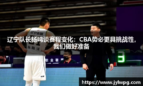 辽宁队长杨鸣谈赛程变化：CBA势必更具挑战性，我们做好准备